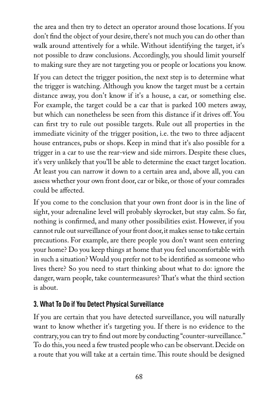 the arca and then try to deteet an operator around those locations. If you don’t find the object of your desire, therc’s not much you can do other than walk around attentively for a while. Without identifying the target, it’s not possible to draw conelusions. Accordingly, you should limit yoursclf to making sure they are not targeting you or people or locations you know.  If you can detect the trigger position, the next step is to determine what the trigger is watching. Although you know the target must be a certain distance away, you don’t know if it’s a house, a car, or something clse. For example, the target could be a car that is parked 100 meters away, but which can nonetheless be seen from this distance if it drives off. You can first try to rule out possible targets. Rule out all propertics in the immediate vicinity of the trigger position, i.c. the two to three adjacent house entrances, pubs or shops. Keep in mind that it’s also possible for a trigger in a car to usc the rear-view and side mirrors. Despite these clucs, it’s very unlikely that you’ll be able to determine the exact target location. At least you can narrow it down to a certain area and, above all, you can assess whether your own front door, car or bike, o those of your comrades  could be affected.  If you come to the conelusion that your own front door s in the line of sight, your adrenaline level will probably skyrocket, but stay calm. So far, nothing is confirmed, and many other possibilties exist. However, if you cannot rule outsurveillance of your front door, it makes sense to take certain precautions. For example, arc there people you don’t want scen entering. your home? Do you keep things at home that you feel uncomfortable with in such a situation? Would you prefer not to be identified as someone who lives there? So you need to start thinking about what to do: ignore the danger, warn people, take countermeasurcs? That’s what the third scction is about.  3. What To Do if You Detect Physical Surveillance  If you are certain that you have deteeted surveillance, you will naturally want to know whether it’s targeting you. If there is no cvidence to the contrary, you can try to find out more by conducting “counter-surveillance.” “To do this, you need a few trusted people who can be abservant, Decide on a route that you will take at a certain time. This route should be designed  68 